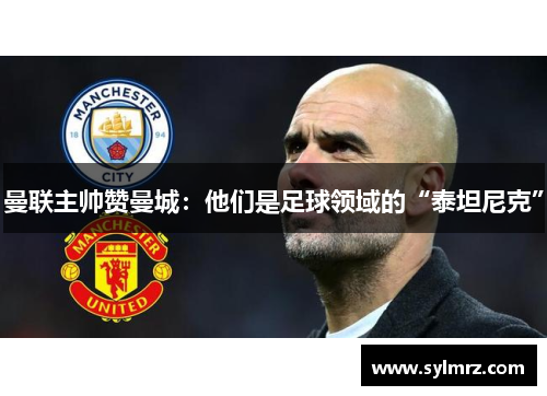 曼联主帅赞曼城：他们是足球领域的“泰坦尼克”