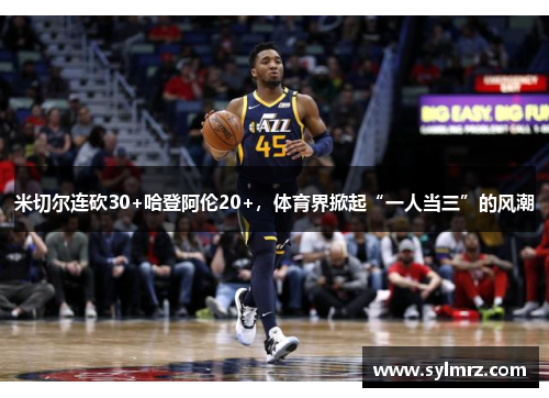 米切尔连砍30+哈登阿伦20+，体育界掀起“一人当三”的风潮